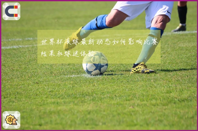 世界杯滚球最新动态如何影响比赛结果和球迷体验