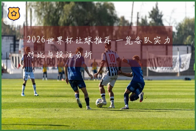 2026世界杯让球推荐 一览各队实力对比与投注分析