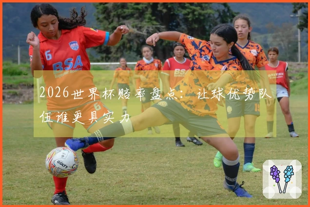2026世界杯赔率盘点：让球优势队伍谁更具实力